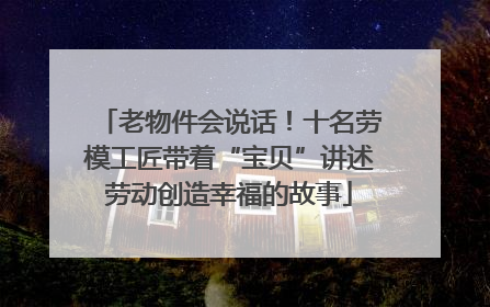 老物件会说话！十名劳模工匠带着“宝贝”讲述劳动创造幸福的故事